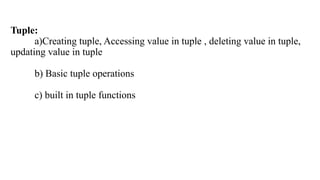 Tuple:
a)Creating tuple, Accessing value in tuple , deleting value in tuple,
updating value in tuple
b) Basic tuple operations
c) built in tuple functions
 