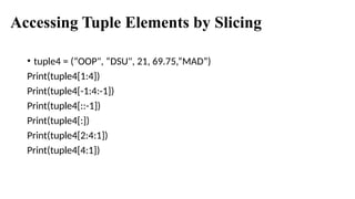 Accessing Tuple Elements by Slicing
• tuple4 = (“OOP", “DSU", 21, 69.75,”MAD”)
Print(tuple4[1:4])
Print(tuple4[-1:4:-1])
Print(tuple4[::-1])
Print(tuple4[:])
Print(tuple4[2:4:1])
Print(tuple4[4:1])
 