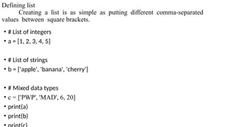 Defining list
Creating a list is as simple as putting different comma-separated
values between square brackets.
• # List of integers
• a = [1, 2, 3, 4, 5]
• # List of strings
• b = ['apple', 'banana', 'cherry']
• # Mixed data types
• c = ['PWP', 'MAD', 6, 20]
• print(a)
• print(b)
 