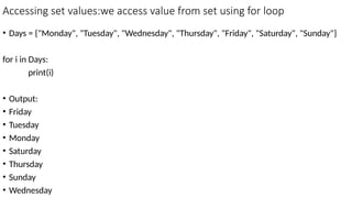 Accessing set values:we access value from set using for loop
• Days = {"Monday", "Tuesday", "Wednesday", "Thursday", "Friday", "Saturday", "Sunday"}
for i in Days:
print(i)
• Output:
• Friday
• Tuesday
• Monday
• Saturday
• Thursday
• Sunday
• Wednesday
 