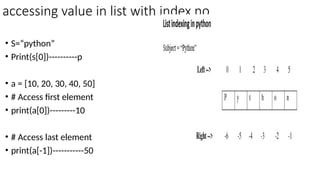 accessing value in list with index no
• S=“python”
• Print(s[0])----------p
• a = [10, 20, 30, 40, 50]
• # Access first element
• print(a[0])---------10
• # Access last element
• print(a[-1])-----------50
 