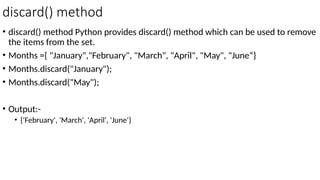 discard() method
• discard() method Python provides discard() method which can be used to remove
the items from the set.
• Months ={ "January","February", "March", "April", "May", "June“}
• Months.discard("January");
• Months.discard("May");
• Output:-
• {'February', 'March', 'April', 'June'}
 