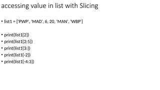 accessing value in list with Slicing
• list1 = ['PWP', 'MAD', 6, 20, 'MAN', 'WBP']
• print(list1[2])
• print(list1[2:5])
• print(list1[3:])
• print(list1[-2])
• print(list1[-4:3])
 