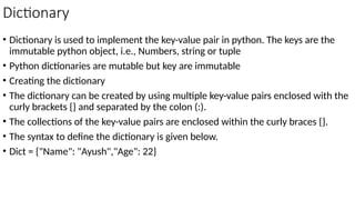 Dictionary
• Dictionary is used to implement the key-value pair in python. The keys are the
immutable python object, i.e., Numbers, string or tuple
• Python dictionaries are mutable but key are immutable
• Creating the dictionary
• The dictionary can be created by using multiple key-value pairs enclosed with the
curly brackets {} and separated by the colon (:).
• The collections of the key-value pairs are enclosed within the curly braces {}.
• The syntax to define the dictionary is given below.
• Dict = {"Name": "Ayush","Age": 22}
 