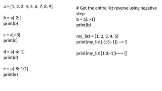 a = [1, 2, 3, 4, 5, 6, 7, 8, 9]
b = a[-2:]
print(b)
c = a[:-3]
print(c)
d = a[-4:-1]
print(d)
e = a[-8:-1:2]
print(e)
# Get the entire list reverse using negative
step
b = a[::-1]
print(b)
my_list = [1, 2, 3, 4, 5]
print(my_list[-1:3:-1]) --> 5
print(my_list[1:3:-1])----- []
 