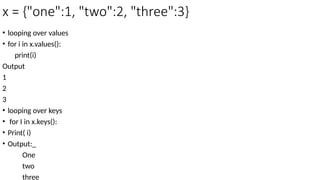 x = {"one":1, "two":2, "three":3}
• looping over values
• for i in x.values():
print(i)
Output
1
2
3
• looping over keys
• for I in x.keys():
• Print( i)
• Output:_
One
two
three
 