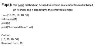 Pop(): The pop() method can be used to remove an element from a list based
on its index and it also returns the removed element.
• a = [10, 20, 30, 40, 50]
val = a.pop(1)
print(a)
print("Removed Item:", val)
Output:-
[10, 30, 40, 50]
Removed Item: 20
 
