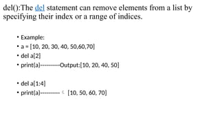 del():The del statement can remove elements from a list by
specifying their index or a range of indices.
• Example:
• a = [10, 20, 30, 40, 50,60,70]
• del a[2]
• print(a)----------Output:[10, 20, 40, 50]
• del a[1:4]
• print(a)---------- [10, 50, 60, 70]
 