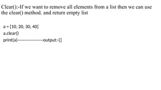 Clear():-If we want to remove all elements from a list then we can use
the clear() method. and return empty list
a = [10, 20, 30, 40]
a.clear()
print(a)------------------output:-[]
 
