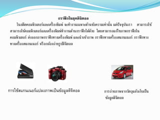 กราฟิกในยุคดิจิตอล
ในอดีตคอมพิวเตอร์และเครื่องพิมพ์ จะทางานเฉพาะด้านข้อความเท่านั้น แต่ปัจจุบันเรา สามารถใช้
สามารถใช้คอมพิวเตอร์และเครื่องพิมพ์ทางานด้านกราฟิกได้ด้วย โดยสามารถแก้ไขภาพกราฟิกใน
คอมพิวเตอร์ ส่งออกภาพกราฟิกทางเครื่องพิมพ์ และนาเข้าภาพ กราฟิกทางเครื่องสแกนเนอร์ กราฟิกทาง
ทางเครื่องสแกนเนอร์ หรือกล้องถ่ายรูปดิจิตอล
การใช้สแกนเนอร์แปลงภาพเป็นข้อมูลดิจิตออล การถ่ายภาพจากวัตถุแล้วเก็บเป็น
ข้อมูลดิจิตอล
 