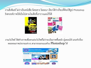 งานสิ่งพิมพ์ ไม่ว่าเป็นหนังสือ นิตยสาร โฆษณา เรียกได้ว่าเกือบที่ต้องใช้รูป Photoshop
รังสวรรค์ภาพให้เป็นไปตามไอเดียที่เราวางแผนไว้ได้
งานเว็บไซตอ์ ใช้สร้างภาพเพื่อตอกแตอ่งเว็บไซตอ์ไม่ว่าจะเป็นภาพพื้นหลัง ปุ่มตออบโตอ้ แถบหัวเรื่อง
ตอลอดจนภาพประกอบตอ่างๆ สามารถออกแบบด้วย Photoshop ได้
 