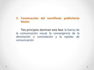3. Construcción del manifiesto publicitario
   básico

    Tres principios dominan esta fase: la fuerza de
la comunicación visual, la convergencia de la
denotación o connotación y la rapidez de
comunicación
 
