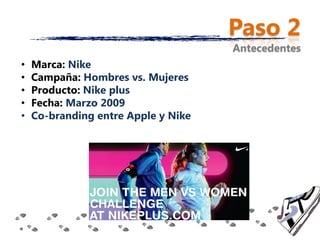 Paso 2
                                     Antecedentes
•   Marca: Nike
•   Campaña: Hombres vs. Mujeres
•   Producto: Nike plus
•   Fecha: Marzo 2009
•   Co-branding entre Apple y Nike
 