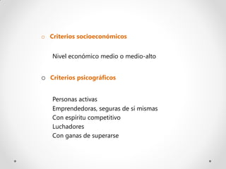 o Criterios socioeconómicos


   Nivel económico medio o medio-alto


o Criterios psicográficos

   Personas activas
   Emprendedoras, seguras de sí mismas
   Con espíritu competitivo
   Luchadores
   Con ganas de superarse
 