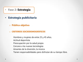 • Fase 2: Estrategia

• Estrategia publicitaria

   o Público objetivo

   o CRITERIOS SOCIODEMOGRÁFICOS

      Hombres y mujeres de entre 25 y 45 años.
      Actitud deportista
      Preocupación por la salud propia
      Cercano a las nuevas tecnologías
      Amantes de la diversión, la música
      Tienen responsabilidades pero disfrutan de su tiempo libre.
 