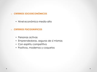 o CRITERIOS SOCIOECONÓMICOS


   • Nivel económico medio-alto


o CRITERIOS PSICOGRÁFICOS


   •   Personas activas
   •   Emprendedoras, seguras de sí mismas
   •   Con espíritu competitivo
   •   Positivos, modernos y coquetos
 