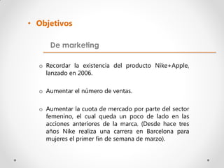 • Objetivos

     De marketing

  o Recordar la existencia del producto Nike+Apple,
    lanzado en 2006.

  o Aumentar el número de ventas.

  o Aumentar la cuota de mercado por parte del sector
    femenino, el cual queda un poco de lado en las
    acciones anteriores de la marca. (Desde hace tres
    años Nike realiza una carrera en Barcelona para
    mujeres el primer fin de semana de marzo).
 