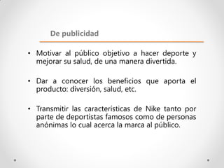 De publicidad

• Motivar al público objetivo a hacer deporte y
  mejorar su salud, de una manera divertida.

• Dar a conocer los beneficios que aporta el
  producto: diversión, salud, etc.

• Transmitir las características de Nike tanto por
  parte de deportistas famosos como de personas
  anónimas lo cual acerca la marca al público.
 