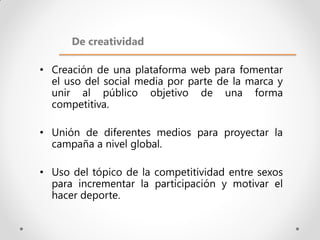 De creatividad

• Creación de una plataforma web para fomentar
  el uso del social media por parte de la marca y
  unir al público objetivo de una forma
  competitiva.

• Unión de diferentes medios para proyectar la
  campaña a nivel global.

• Uso del tópico de la competitividad entre sexos
  para incrementar la participación y motivar el
  hacer deporte.
 