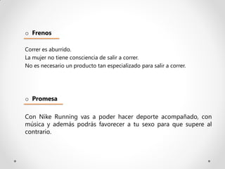 o Frenos

Correr es aburrido.
La mujer no tiene consciencia de salir a correr.
No es necesario un producto tan especializado para salir a correr.




o Promesa

Con Nike Running vas a poder hacer deporte acompañado, con
música y además podrás favorecer a tu sexo para que supere al
contrario.
 
