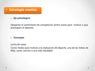 • Estrategia creativa

   o Eje psicológico

   Despertar el sentimiento de competición (entre sexos) para motivar a que
   practiquen el deporte.



   o Concepto

   Lucha de sexos .
   Como medio para motivar a la realización de deporte, una de las metas de
   Nike, como camino a una vida saludable
 
