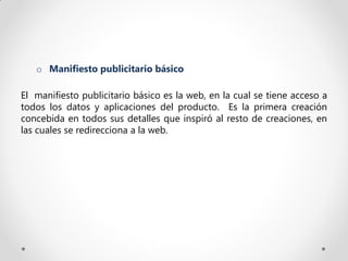 o Manifiesto publicitario básico

El manifiesto publicitario básico es la web, en la cual se tiene acceso a
todos los datos y aplicaciones del producto. Es la primera creación
concebida en todos sus detalles que inspiró al resto de creaciones, en
las cuales se redirecciona a la web.
 