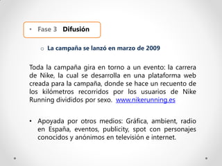 • Fase 3 Difusión

   o La campaña se lanzó en marzo de 2009


Toda la campaña gira en torno a un evento: la carrera
de Nike, la cual se desarrolla en una plataforma web
creada para la campaña, donde se hace un recuento de
los kilómetros recorridos por los usuarios de Nike
Running divididos por sexo. www.nikerunning.es


• Apoyada por otros medios: Gráfica, ambient, radio
  en España, eventos, publicity, spot con personajes
  conocidos y anónimos en televisión e internet.
 