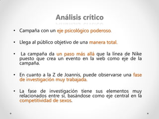Análisis crítico
• Campaña con un eje psicológico poderoso.

• Llega al público objetivo de una manera total.

•    La campaña da un paso más allá que la línea de Nike
    puesto que crea un evento en la web como eje de la
    campaña.

• En cuanto a la Z de Joannis, puede observarse una fase
  de investigación muy trabajada.

• La fase de investigación tiene sus elementos muy
  relacionados entre sí, basándose como eje central en la
  competitividad de sexos.
 
