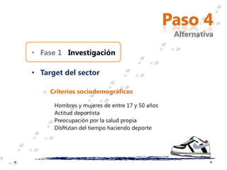 Paso 4
                                                 Alternativa

• Fase 1 Investigación

• Target del sector

   o Criterios sociodemográficos

      Hombres y mujeres de entre 17 y 50 años
      Actitud deportista
      Preocupación por la salud propia
      Disfrutan del tiempo haciendo deporte
 