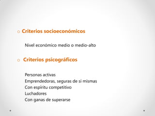 o Criterios socioeconómicos

   Nivel económico medio o medio-alto


o Criterios psicográficos

   Personas activas
   Emprendedoras, seguras de sí mismas
   Con espíritu competitivo
   Luchadores
   Con ganas de superarse
 