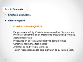 Fase 2. Estrategia

•   Estrategia publicitaria

•   Publico objetivo

         Criterios sociodemográficos

         Parejas de entre 25 y 45 años «embarazados» (Se pretende
         involucrar al hombre en el proceso de preparación pre natal)
         Actitud deportista
         Preocupación por la salud propia y la del futuro hijo
         Cercano a las nuevas tecnologías
         Amantes de la diversión, la música
         Tienen responsabilidades pero disfrutan de su tiempo libre.
 