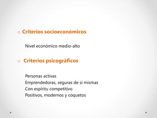 o Criterios socioeconómicos

   Nivel económico medio-alto


o Criterios psicográficos

   Personas activas
   Emprendedoras, seguras de sí mismas
   Con espíritu competitivo
   Positivos, modernos y coquetos
 