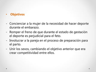 •   Objetivos

- Concienciar a la mujer de la necesidad de hacer deporte
  durante el embarazo.
- Romper el freno de que durante el estado de gestación
  el deporte es perjudicial para el feto.
- Involucrar a la pareja en el proceso de preparación para
  el parto.
- Unir los sexos, cambiando el objetivo anterior que era
  crear competitividad entre ellos.
 