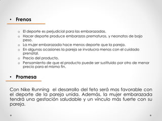 • Frenos

   o El deporte es perjudicial para las embarazadas.
   o Hacer deporte produce embarazos prematuros, y neonatos de bajo
     peso.
   o La mujer embarazada hace menos deporte que la pareja.
   o En algunas ocasiones la pareja se involucra menos con el cuidado
     prenatal.
   o Precio del producto.
   o Pensamiento de que el producto puede ser sustituido por otro de menor
     precio para el mismo fin.

• Promesa

Con Nike Running el desarrollo del feto será mas favorable con
el deporte de la pareja unida. Además, la mujer embarazada
tendrá una gestación saludable y un vínculo más fuerte con su
pareja.
 