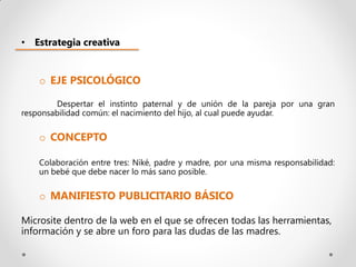 • Estrategia creativa


    o EJE PSICOLÓGICO

        Despertar el instinto paternal y de unión de la pareja por una gran
responsabilidad común: el nacimiento del hijo, al cual puede ayudar.

    o CONCEPTO

    Colaboración entre tres: Niké, padre y madre, por una misma responsabilidad:
    un bebé que debe nacer lo más sano posible.

    o MANIFIESTO PUBLICITARIO BÁSICO

Microsite dentro de la web en el que se ofrecen todas las herramientas,
información y se abre un foro para las dudas de las madres.
 