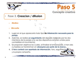 Paso 5
                                                      Concepto creativo
• Fase 3. Creacion / difusion

   o   Medios:

   o Microsite

   1. Lugar en el que aparecería todo tipo de información necesaria para la
      pareja.
   2. Además, se realiza un seguimiento del deporte realizado por los dos
      miembros de la pareja a la vez (los dispositivos estarían unidos para
      contabilizar el movimiento)
   3. Se proponen objetivos los cuales, al finalizar el embarazado, si han sido
      cumplidos se transforman en obsequios por parte de la marca.
   4. El foro contará con apartado de información, foro, seguimiento,
      y la propia campaña.
 