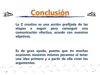 Conclusión
La Z creativa es una acción prefijada de las
etapas a seguir para conseguir una
comunicación efectiva, acorde con nuestros
objetivos.



Es de gran ayuda, puesto que en muchas
ocasiones nosotros mismos pecamos al tener
una idea primero y a partir de ella crear los
argumentos.
 