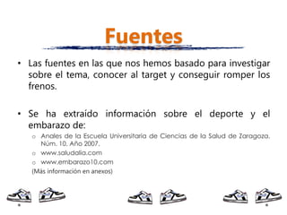 Fuentes
• Las fuentes en las que nos hemos basado para investigar
  sobre el tema, conocer al target y conseguir romper los
  frenos.

• Se ha extraído información sobre el deporte y el
  embarazo de:
   o Anales de la Escuela Universitaria de Ciencias de la Salud de Zaragoza.
     Núm. 10. Año 2007.
   o www.saludalia.com
   o www.embarazo10.com
   (Más información en anexos)
 