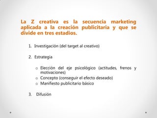 La Z creativa es la secuencia marketing
aplicada a la creación publicitaria y que se
divide en tres estadios.

  1. Investigación (del target al creativo)

  2. Estrategia

       o Elección del eje psicológico (actitudes, frenos y
         motivaciones)
       o Concepto (conseguir el efecto deseado)
       o Manifiesto publicitario básico

  3.   Difusión
 