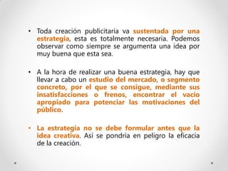 • Toda creación publicitaria va sustentada por una
  estrategia, esta es totalmente necesaria. Podemos
  observar como siempre se argumenta una idea por
  muy buena que esta sea.

• A la hora de realizar una buena estrategia, hay que
  llevar a cabo un estudio del mercado, o segmento
  concreto, por el que se consigue, mediante sus
  insatisfacciones o frenos, encontrar el vacío
  apropiado para potenciar las motivaciones del
  público.

• La estrategia no se debe formular antes que la
  idea creativa. Así se pondría en peligro la eficacia
  de la creación.
 