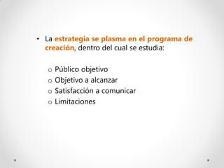 • La estrategia se plasma en el programa de
  creación, dentro del cual se estudia:

   o   Público objetivo
   o   Objetivo a alcanzar
   o   Satisfacción a comunicar
   o   Limitaciones
 