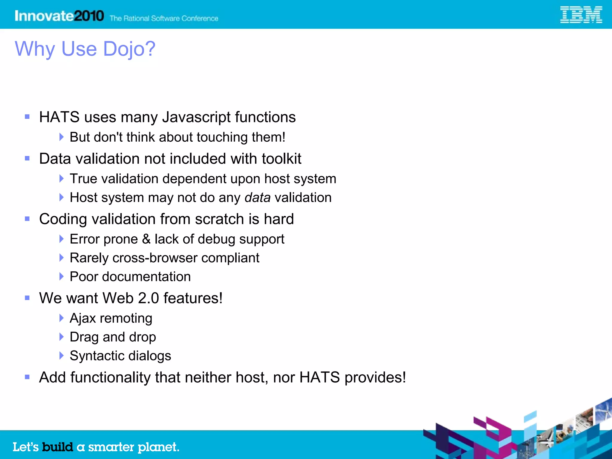 Why Use Dojo?


 HATS uses many Javascript functions
     But don't think about touching them!
 Data validation not included with toolkit
     True validation dependent upon host system
     Host system may not do any data validation
 Coding validation from scratch is hard
     Error prone & lack of debug support
     Rarely cross-browser compliant
     Poor documentation
 We want Web 2.0 features!
     Ajax remoting
     Drag and drop
     Syntactic dialogs
 Add functionality that neither host, nor HATS provides!
 