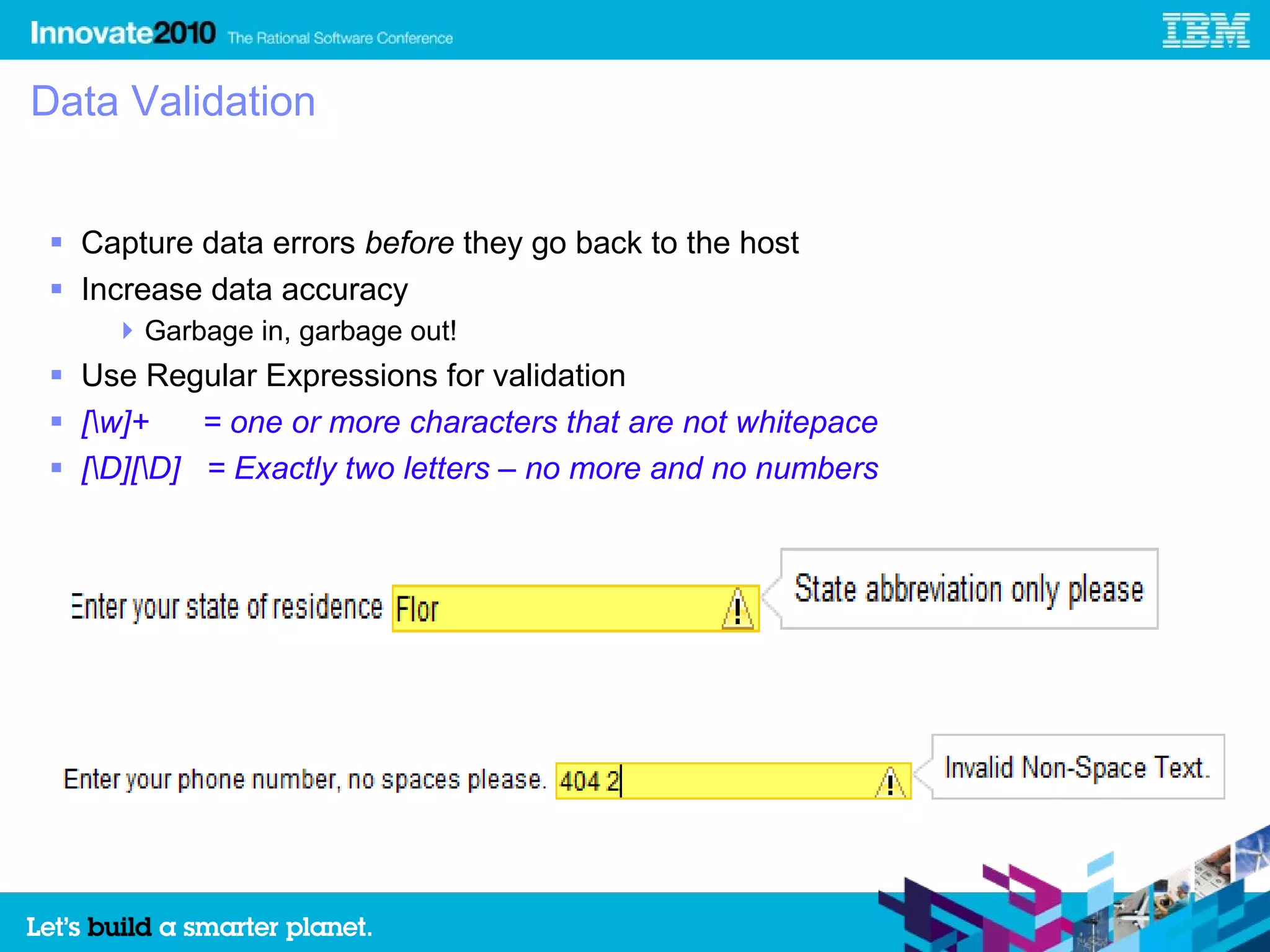 Data Validation


 Capture data errors before they go back to the host
 Increase data accuracy
     Garbage in, garbage out!
 Use Regular Expressions for validation
 [w]+    = one or more characters that are not whitepace
 [D][D] = Exactly two letters – no more and no numbers
 