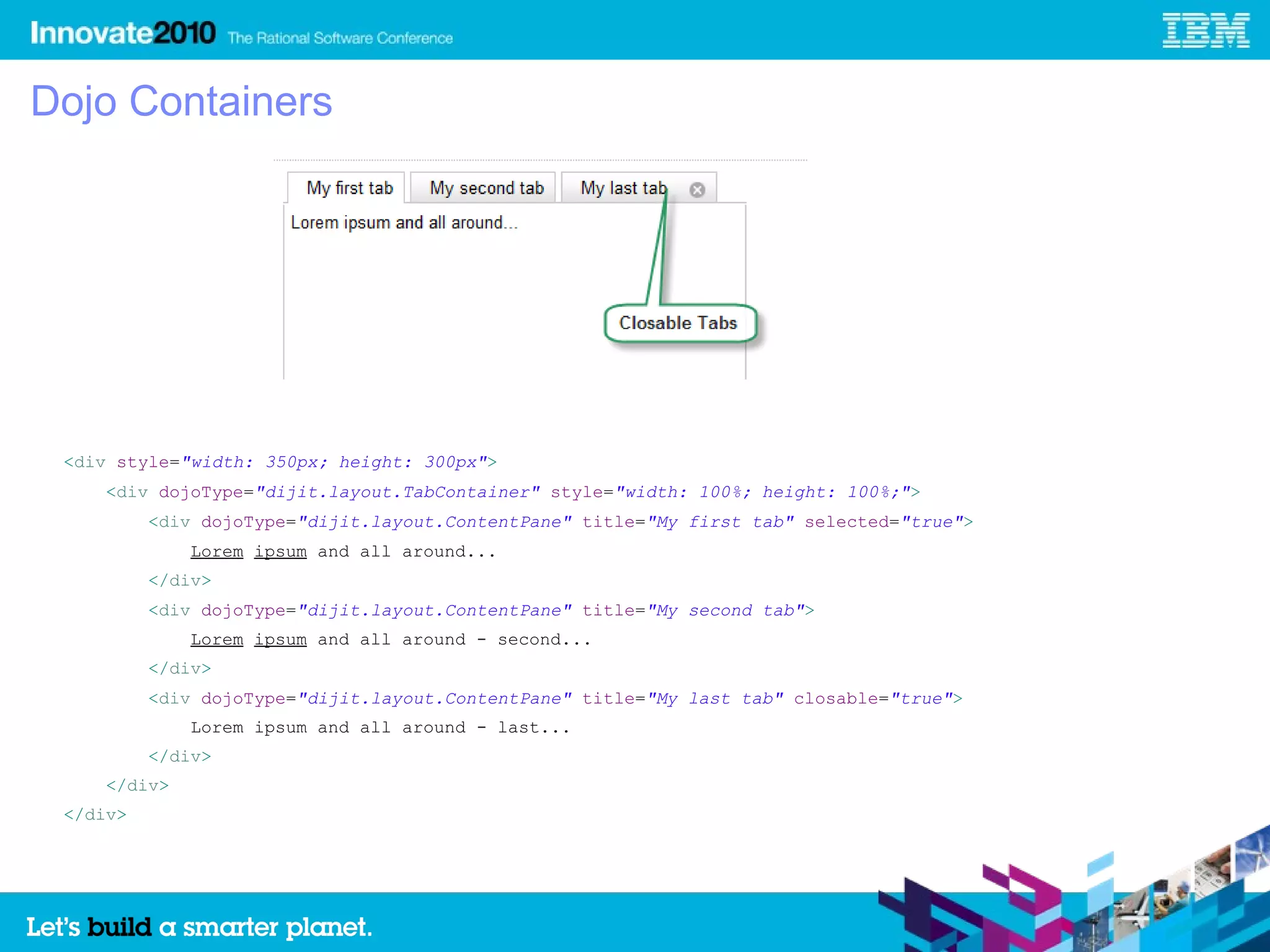 Dojo Containers




 <div style="width: 350px; height: 300px">
     <div dojoType="dijit.layout.TabContainer" style="width: 100%; height: 100%;">
          <div dojoType="dijit.layout.ContentPane" title="My first tab" selected="true">
              Lorem ipsum and all around...
          </div>
          <div dojoType="dijit.layout.ContentPane" title="My second tab">
              Lorem ipsum and all around - second...
          </div>
          <div dojoType="dijit.layout.ContentPane" title="My last tab" closable="true">
              Lorem ipsum and all around - last...
          </div>
     </div>
 </div>
 