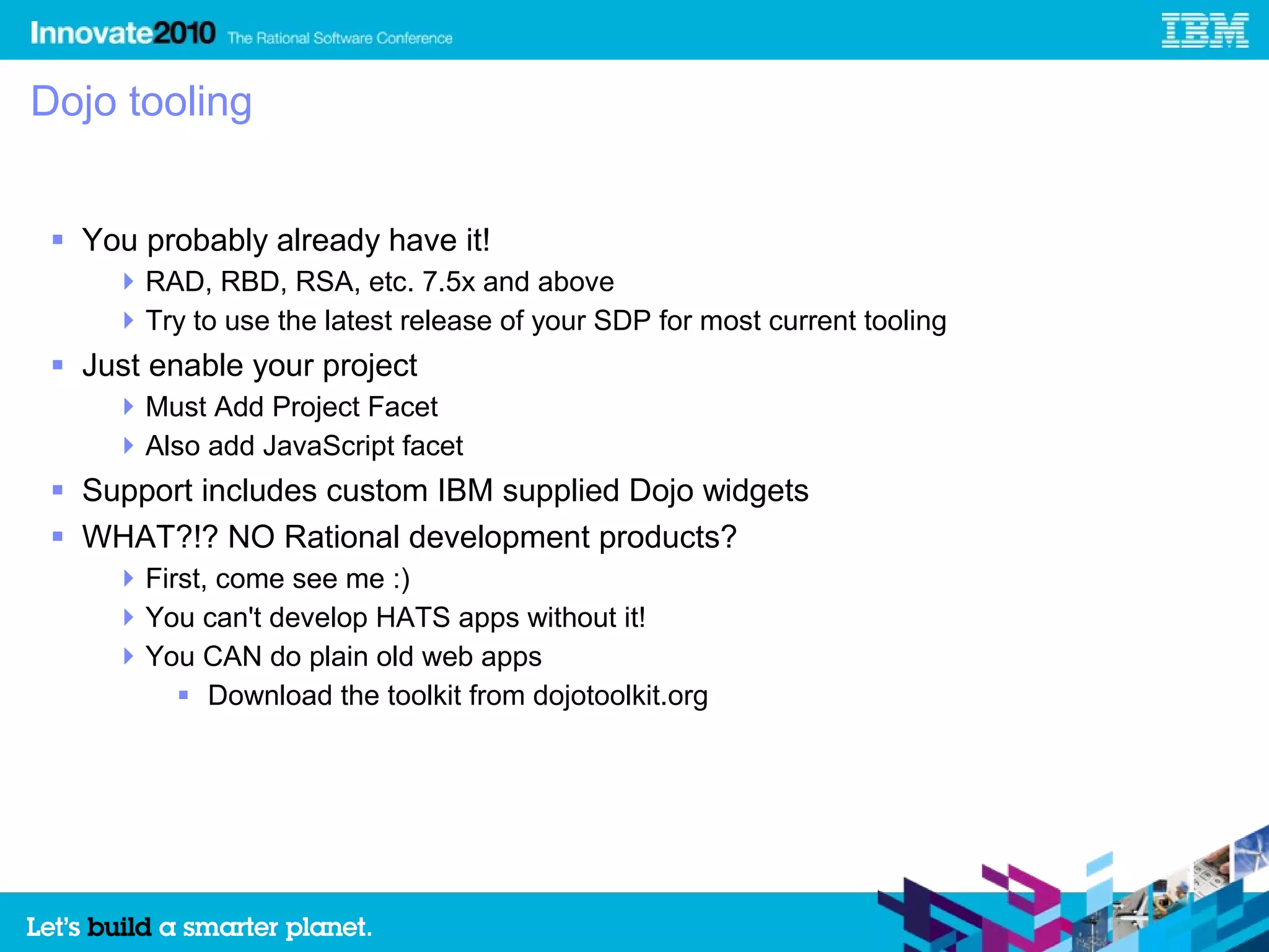 Dojo tooling


  You probably already have it!
      RAD, RBD, RSA, etc. 7.5x and above
      Try to use the latest release of your SDP for most current tooling
  Just enable your project
      Must Add Project Facet
      Also add JavaScript facet
  Support includes custom IBM supplied Dojo widgets
  WHAT?!? NO Rational development products?
      First, come see me :)
      You can't develop HATS apps without it!
      You CAN do plain old web apps
           Download the toolkit from dojotoolkit.org
 