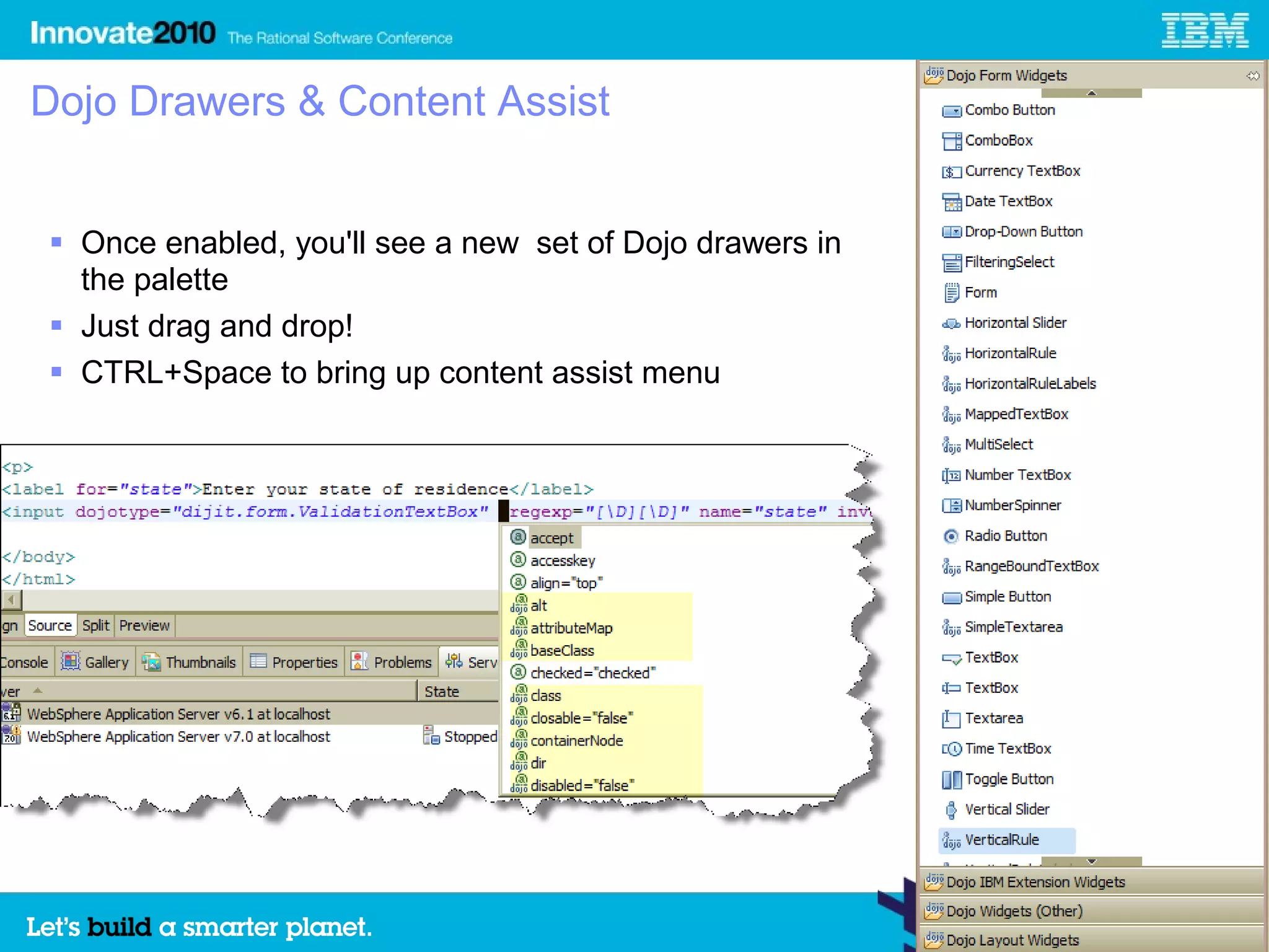 Dojo Drawers & Content Assist


 Once enabled, you'll see a new set of Dojo drawers in
  the palette
 Just drag and drop!
 CTRL+Space to bring up content assist menu
 