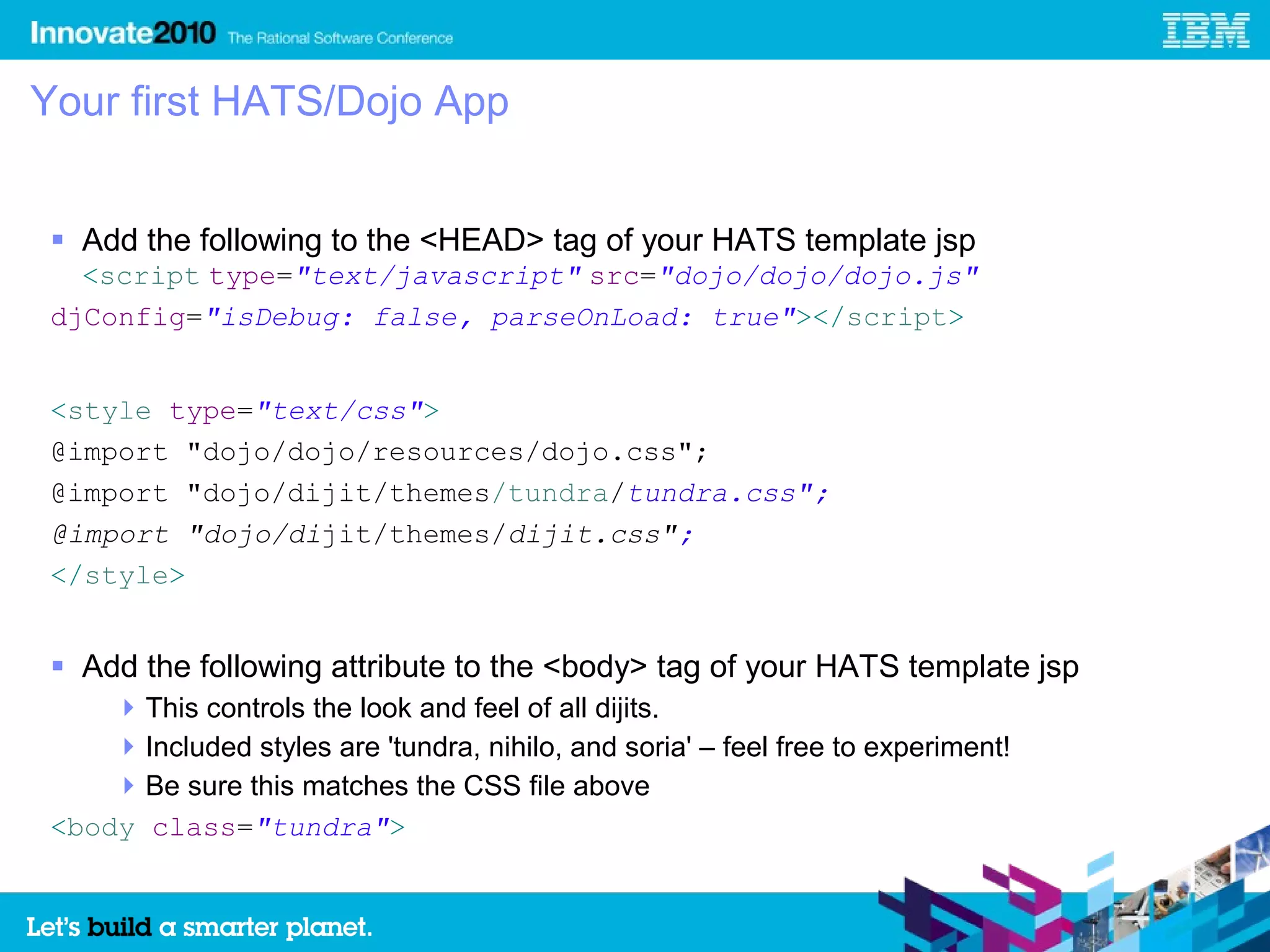 Your first HATS/Dojo App


  Add the following to the <HEAD> tag of your HATS template jsp
   <script type="text/javascript" src="dojo/dojo/dojo.js"
 djConfig="isDebug: false, parseOnLoad: true"></script>


 <style type="text/css">
 @import "dojo/dojo/resources/dojo.css";
 @import "dojo/dijit/themes/tundra/tundra.css";
 @import "dojo/dijit/themes/dijit.css";
 </style>


  Add the following attribute to the <body> tag of your HATS template jsp
      This controls the look and feel of all dijits.
      Included styles are 'tundra, nihilo, and soria' – feel free to experiment!
      Be sure this matches the CSS file above
 <body class="tundra">
 
