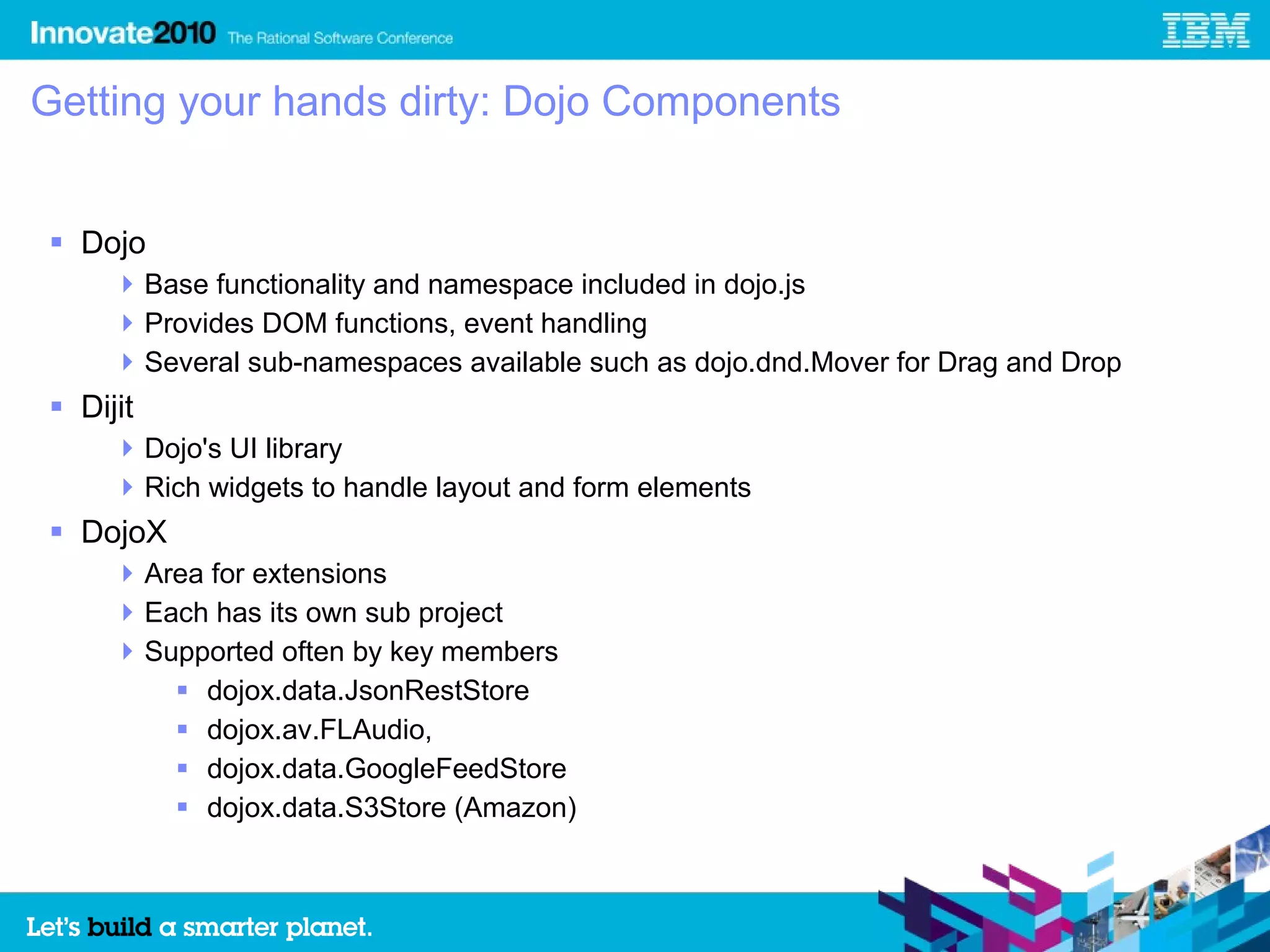Getting your hands dirty: Dojo Components


 Dojo
      Base functionality and namespace included in dojo.js
      Provides DOM functions, event handling
      Several sub-namespaces available such as dojo.dnd.Mover for Drag and Drop
 Dijit
      Dojo's UI library
      Rich widgets to handle layout and form elements
 DojoX
      Area for extensions
      Each has its own sub project
      Supported often by key members
          dojox.data.JsonRestStore
          dojox.av.FLAudio,
          dojox.data.GoogleFeedStore
          dojox.data.S3Store (Amazon)
 