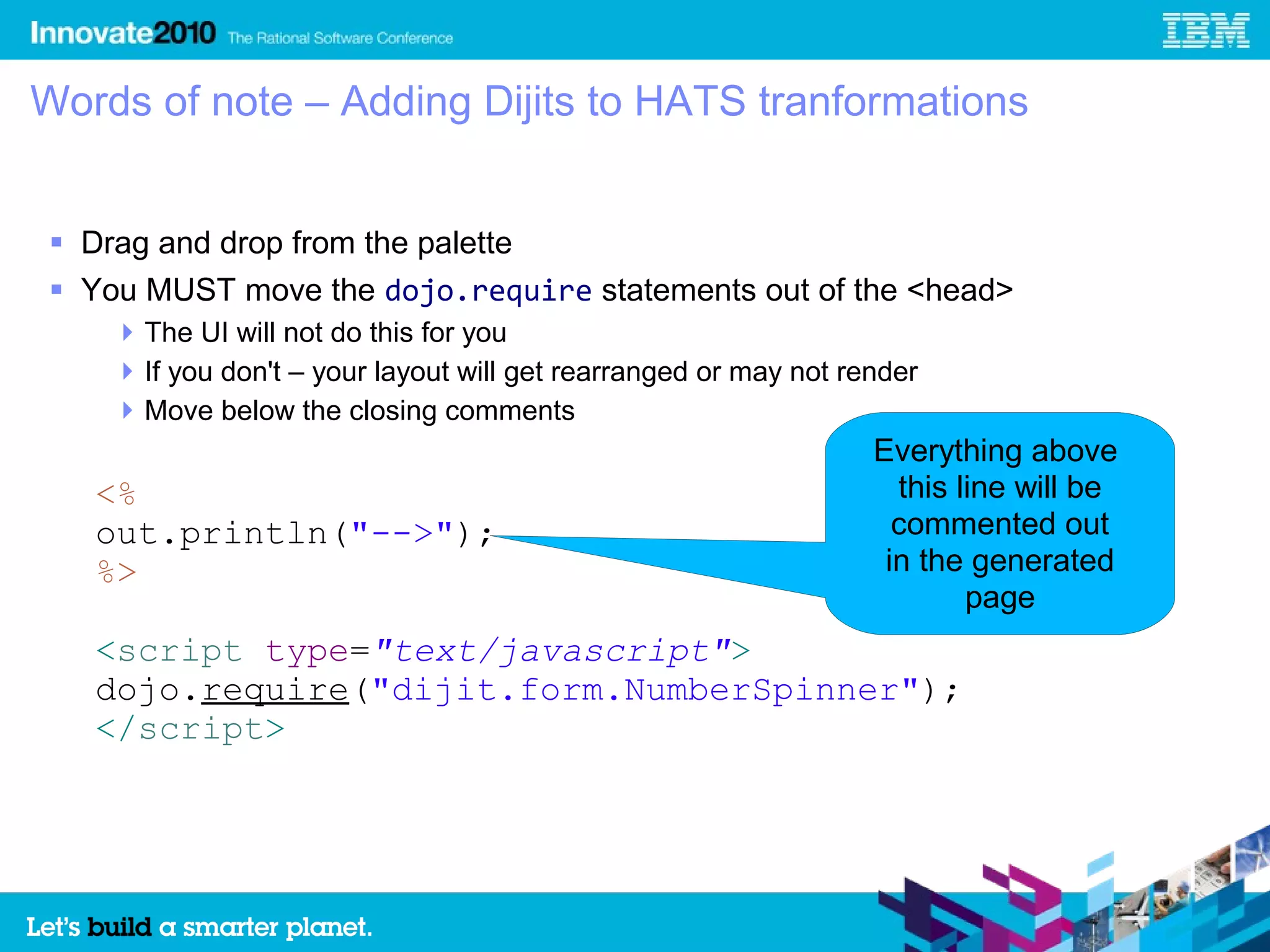 Words of note – Adding Dijits to HATS tranformations


 Drag and drop from the palette
 You MUST move the dojo.require statements out of the <head>
     The UI will not do this for you
     If you don't – your layout will get rearranged or may not render
     Move below the closing comments
                                                                  Everything above
   <%                                                               this line will be
   out.println("-->");                                              commented out
   %>                                                              in the generated
                                                                          page
   <script type="text/javascript">
   dojo.require("dijit.form.NumberSpinner");
   </script>
 