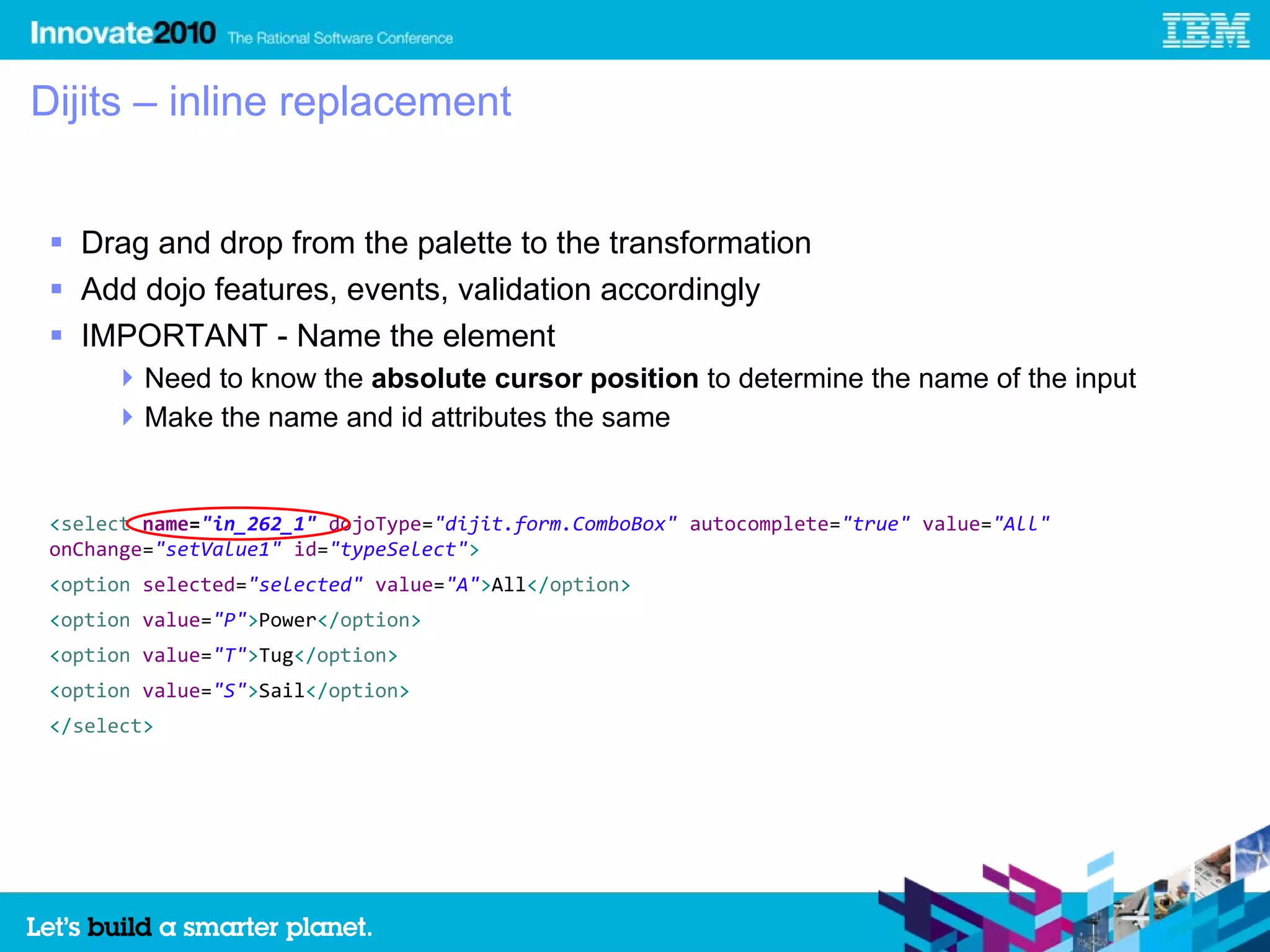 Dijits – inline replacement


  Drag and drop from the palette to the transformation
  Add dojo features, events, validation accordingly
  IMPORTANT - Name the element
       Need to know the absolute cursor position to determine the name of the input
       Make the name and id attributes the same


 <select name="in_262_1" dojoType="dijit.form.ComboBox" autocomplete="true" value="All"
 onChange="setValue1" id="typeSelect">
 <option selected="selected" value="A">All</option>
 <option value="P">Power</option>
 <option value="T">Tug</option>
 <option value="S">Sail</option>
 </select>
 